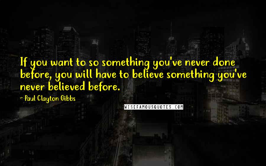 Paul Clayton Gibbs Quotes: If you want to so something you've never done before, you will have to believe something you've never believed before.