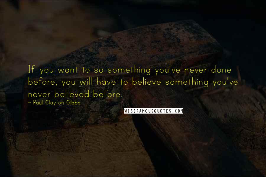 Paul Clayton Gibbs Quotes: If you want to so something you've never done before, you will have to believe something you've never believed before.