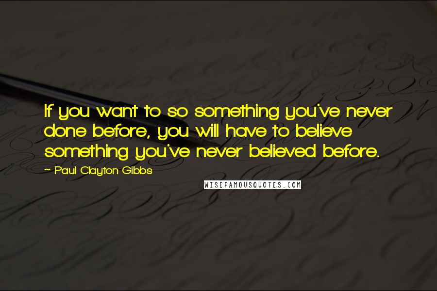Paul Clayton Gibbs Quotes: If you want to so something you've never done before, you will have to believe something you've never believed before.