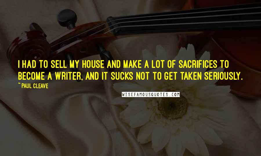 Paul Cleave Quotes: I had to sell my house and make a lot of sacrifices to become a writer, and it sucks not to get taken seriously.