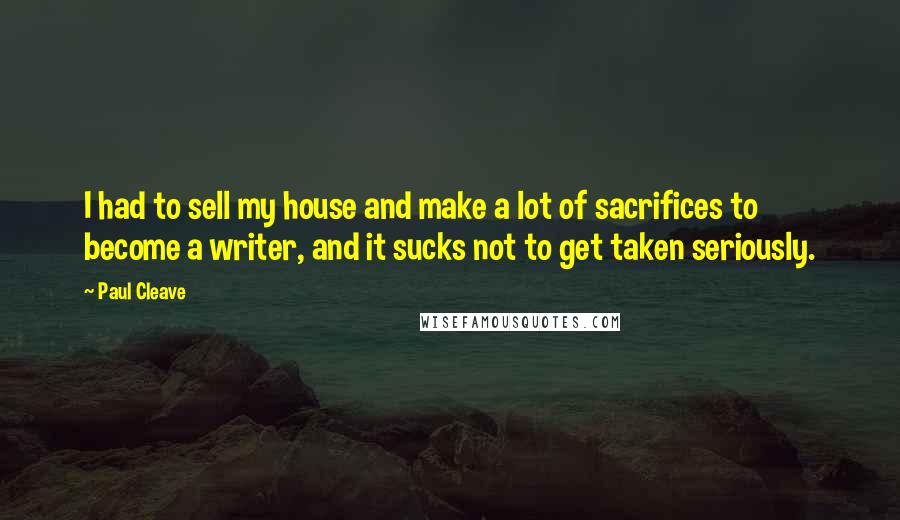 Paul Cleave Quotes: I had to sell my house and make a lot of sacrifices to become a writer, and it sucks not to get taken seriously.