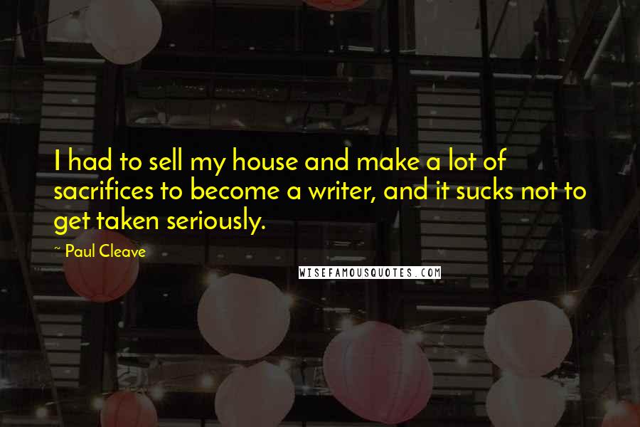 Paul Cleave Quotes: I had to sell my house and make a lot of sacrifices to become a writer, and it sucks not to get taken seriously.