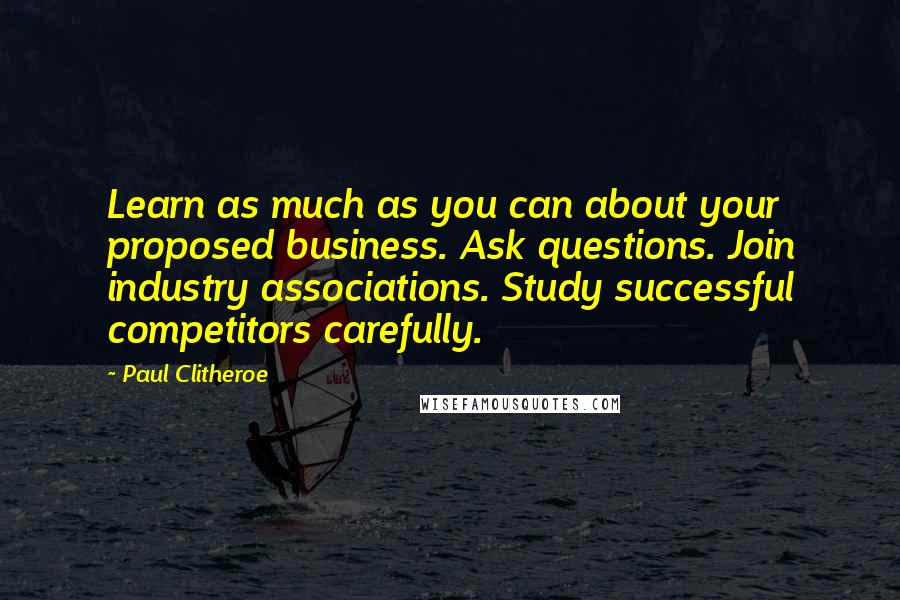 Paul Clitheroe Quotes: Learn as much as you can about your proposed business. Ask questions. Join industry associations. Study successful competitors carefully.