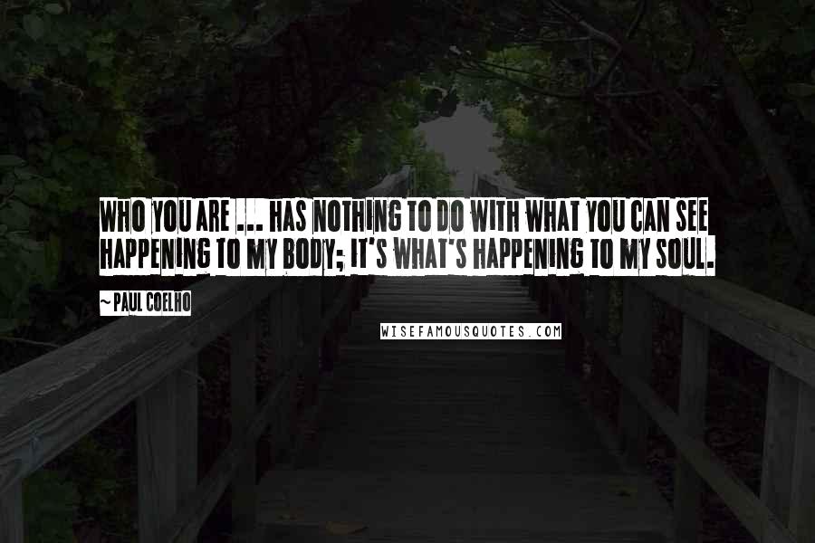 Paul Coelho Quotes: Who you are ... has nothing to do with what you can see happening to my body; it's what's happening to my soul.