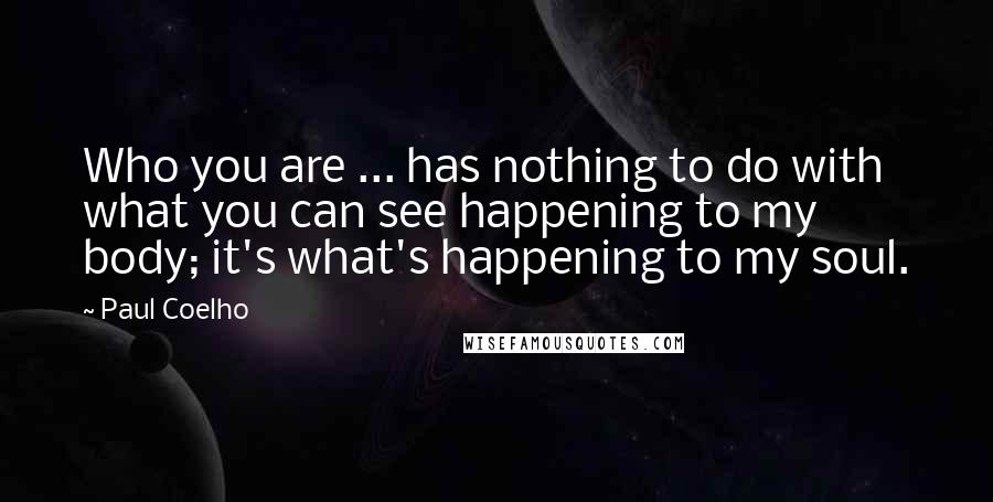Paul Coelho Quotes: Who you are ... has nothing to do with what you can see happening to my body; it's what's happening to my soul.