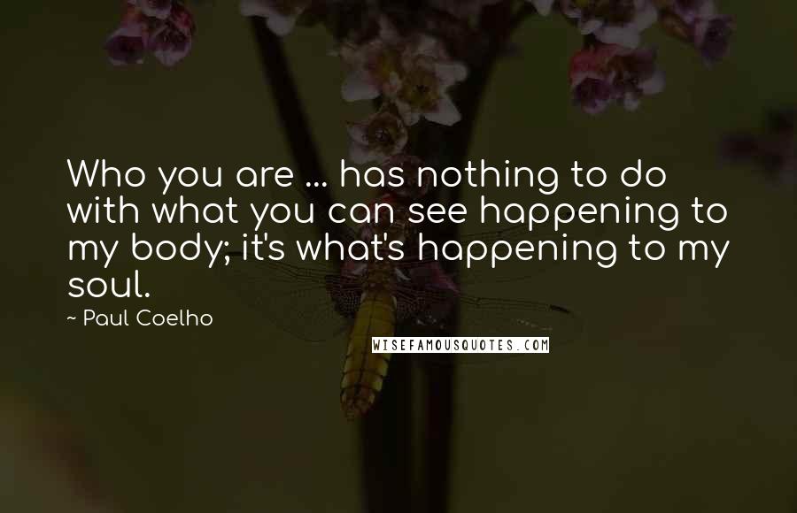 Paul Coelho Quotes: Who you are ... has nothing to do with what you can see happening to my body; it's what's happening to my soul.