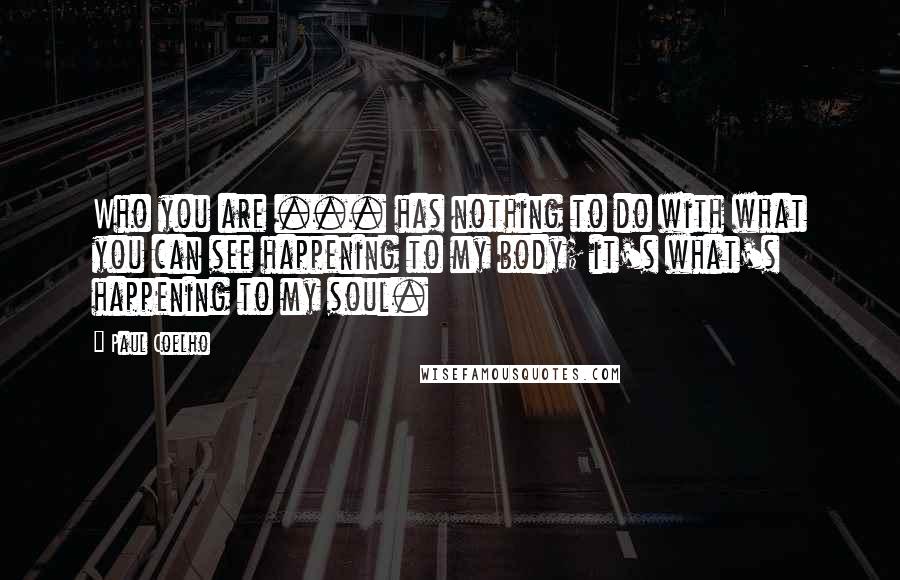 Paul Coelho Quotes: Who you are ... has nothing to do with what you can see happening to my body; it's what's happening to my soul.