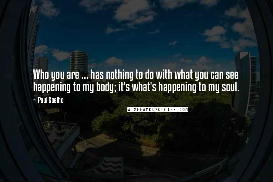 Paul Coelho Quotes: Who you are ... has nothing to do with what you can see happening to my body; it's what's happening to my soul.