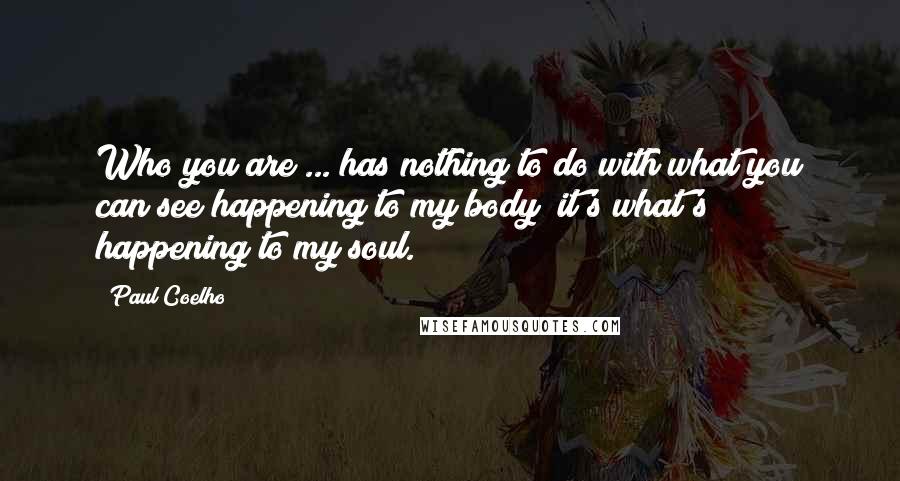 Paul Coelho Quotes: Who you are ... has nothing to do with what you can see happening to my body; it's what's happening to my soul.