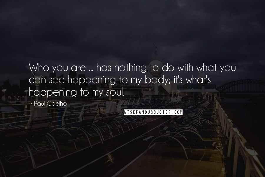 Paul Coelho Quotes: Who you are ... has nothing to do with what you can see happening to my body; it's what's happening to my soul.