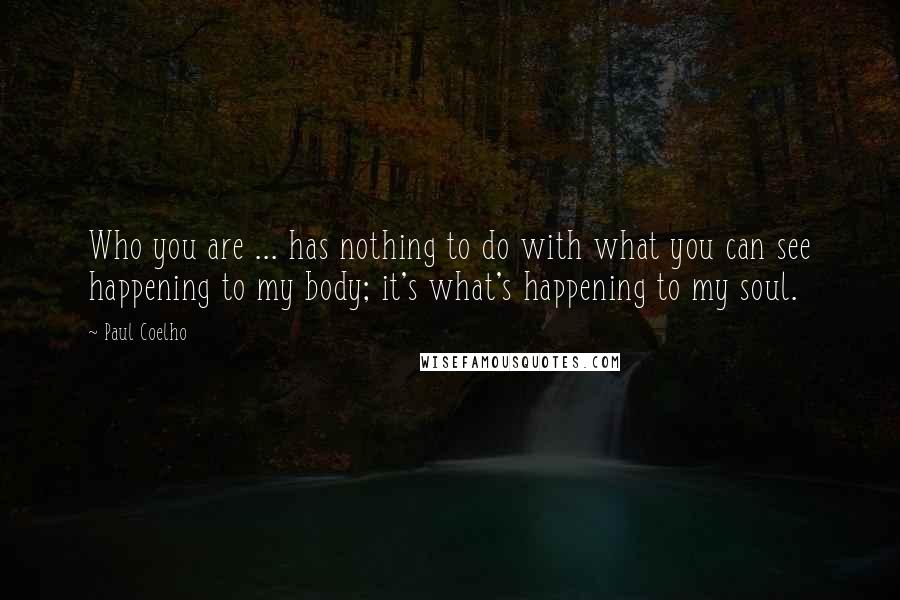 Paul Coelho Quotes: Who you are ... has nothing to do with what you can see happening to my body; it's what's happening to my soul.