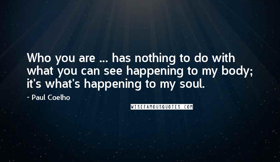 Paul Coelho Quotes: Who you are ... has nothing to do with what you can see happening to my body; it's what's happening to my soul.