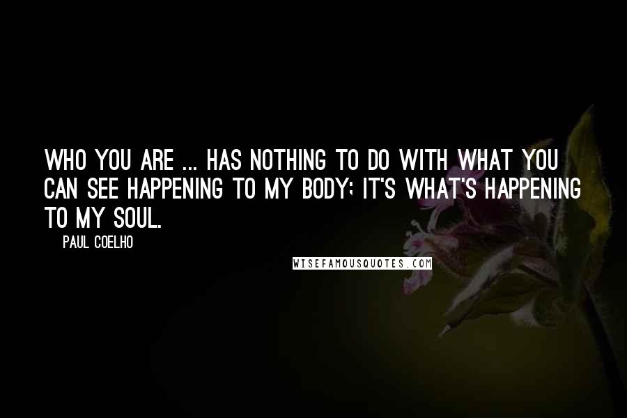 Paul Coelho Quotes: Who you are ... has nothing to do with what you can see happening to my body; it's what's happening to my soul.