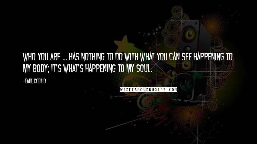 Paul Coelho Quotes: Who you are ... has nothing to do with what you can see happening to my body; it's what's happening to my soul.