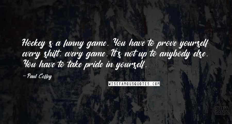 Paul Coffey Quotes: Hockey s a funny game. You have to prove yourself every shift, every game. It's not up to anybody else. You have to take pride in yourself.