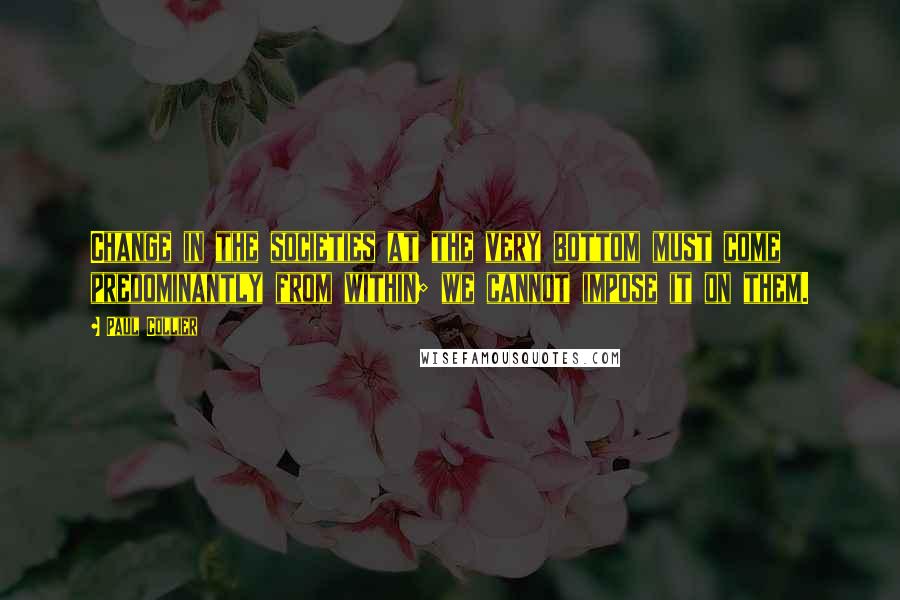 Paul Collier Quotes: Change in the societies at the very bottom must come predominantly from within; we cannot impose it on them.