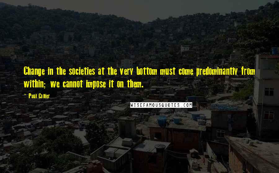 Paul Collier Quotes: Change in the societies at the very bottom must come predominantly from within; we cannot impose it on them.