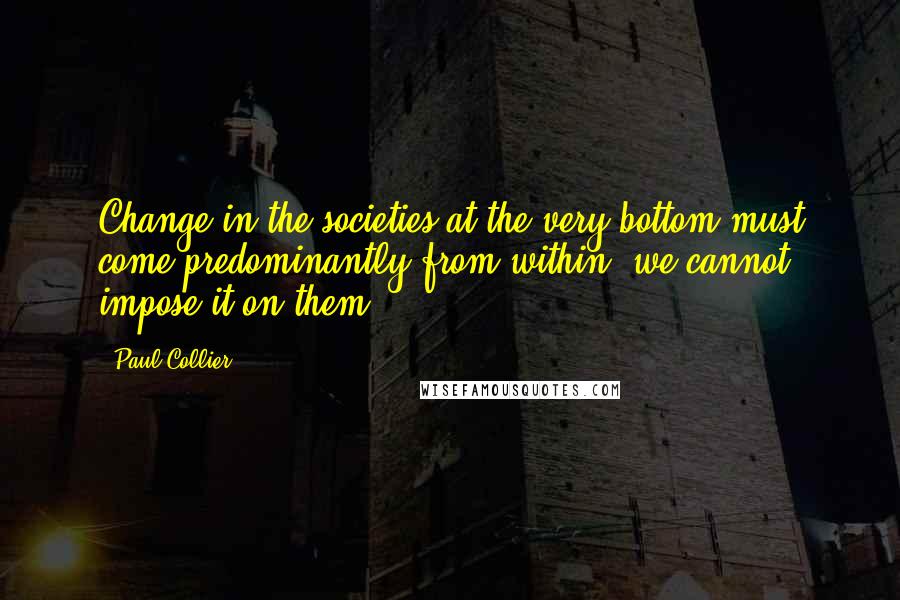 Paul Collier Quotes: Change in the societies at the very bottom must come predominantly from within; we cannot impose it on them.