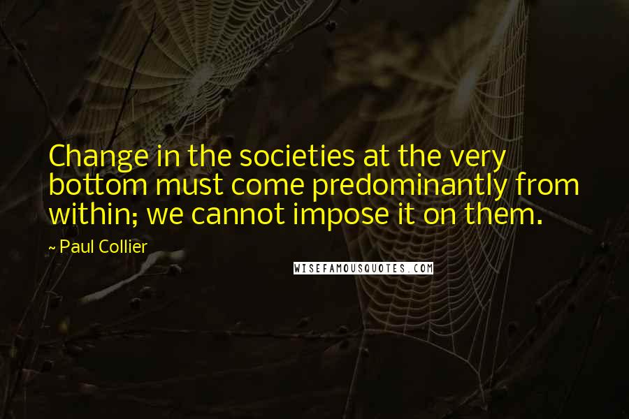 Paul Collier Quotes: Change in the societies at the very bottom must come predominantly from within; we cannot impose it on them.