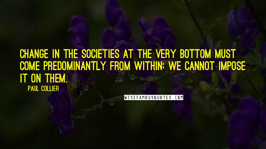 Paul Collier Quotes: Change in the societies at the very bottom must come predominantly from within; we cannot impose it on them.