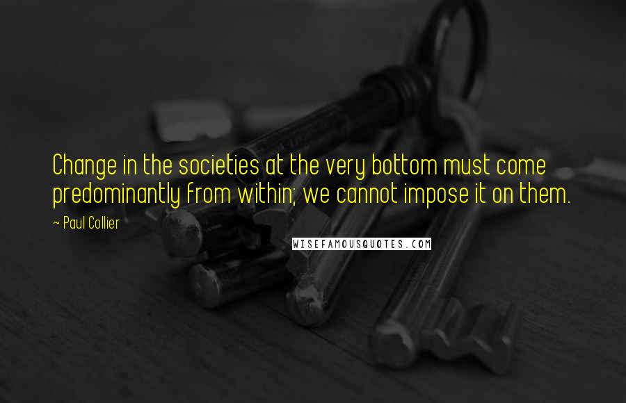 Paul Collier Quotes: Change in the societies at the very bottom must come predominantly from within; we cannot impose it on them.