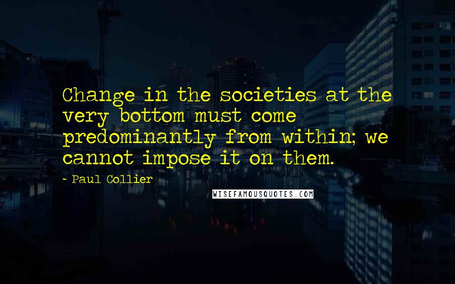 Paul Collier Quotes: Change in the societies at the very bottom must come predominantly from within; we cannot impose it on them.
