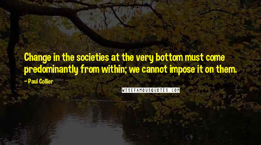 Paul Collier Quotes: Change in the societies at the very bottom must come predominantly from within; we cannot impose it on them.