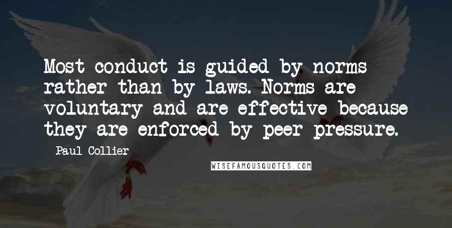 Paul Collier Quotes: Most conduct is guided by norms rather than by laws. Norms are voluntary and are effective because they are enforced by peer pressure.