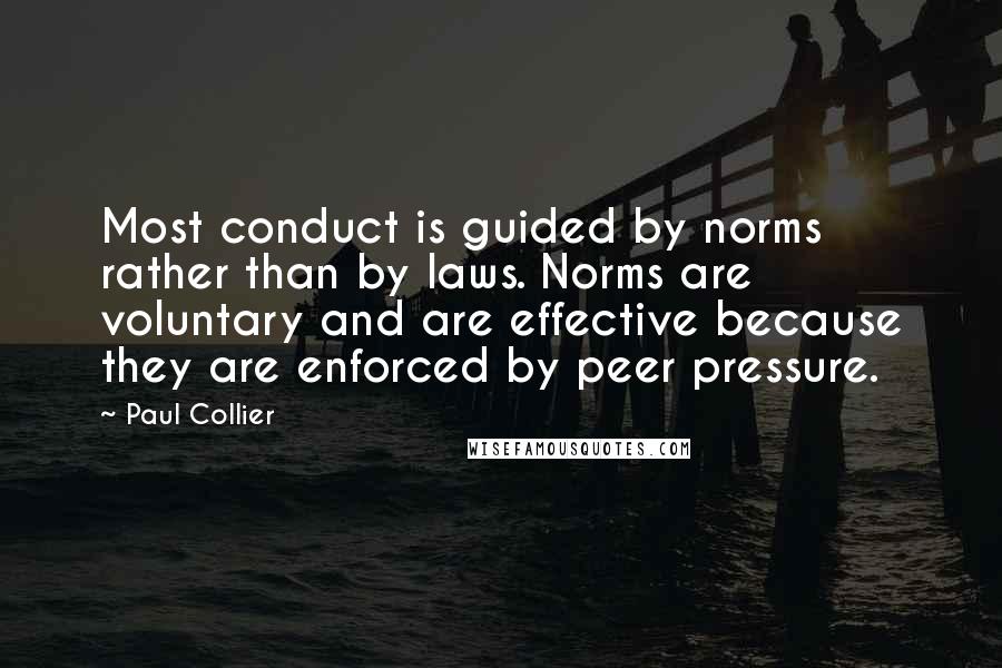 Paul Collier Quotes: Most conduct is guided by norms rather than by laws. Norms are voluntary and are effective because they are enforced by peer pressure.