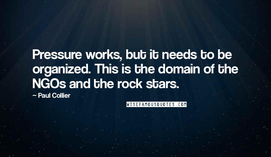 Paul Collier Quotes: Pressure works, but it needs to be organized. This is the domain of the NGOs and the rock stars.