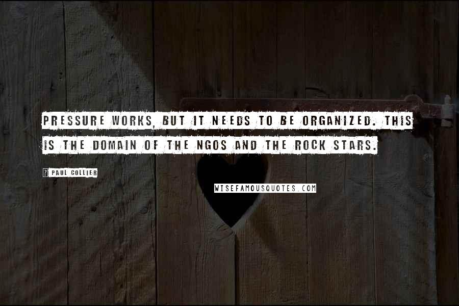 Paul Collier Quotes: Pressure works, but it needs to be organized. This is the domain of the NGOs and the rock stars.