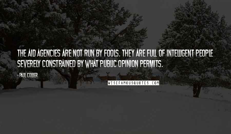 Paul Collier Quotes: The aid agencies are not run by fools. they are full of intelligent people severely constrained by what public opinion permits.