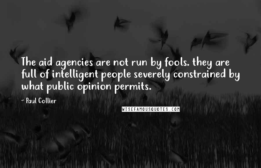 Paul Collier Quotes: The aid agencies are not run by fools. they are full of intelligent people severely constrained by what public opinion permits.