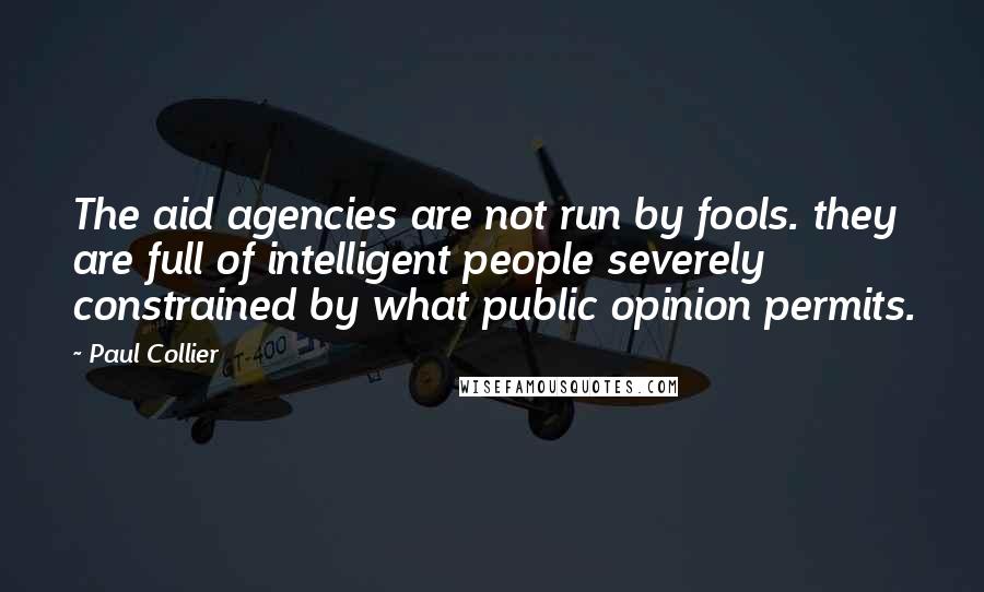 Paul Collier Quotes: The aid agencies are not run by fools. they are full of intelligent people severely constrained by what public opinion permits.