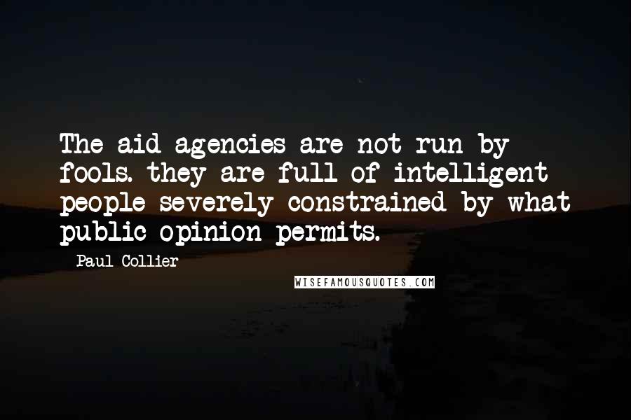 Paul Collier Quotes: The aid agencies are not run by fools. they are full of intelligent people severely constrained by what public opinion permits.