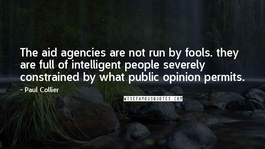 Paul Collier Quotes: The aid agencies are not run by fools. they are full of intelligent people severely constrained by what public opinion permits.