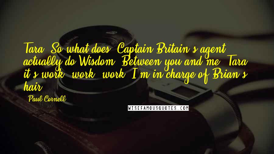 Paul Cornell Quotes: Tara: So what does "Captain Britain's agent" actually do?Wisdom: Between you and me, Tara, it's work, work, work. I'm in charge of Brian's hair.