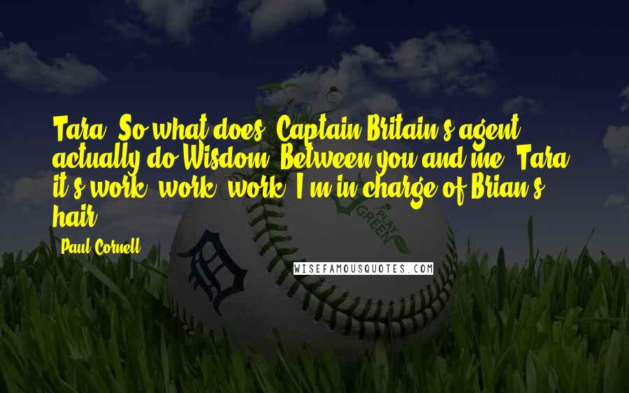 Paul Cornell Quotes: Tara: So what does "Captain Britain's agent" actually do?Wisdom: Between you and me, Tara, it's work, work, work. I'm in charge of Brian's hair.