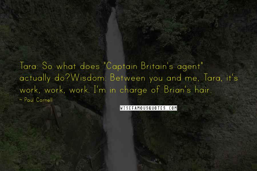 Paul Cornell Quotes: Tara: So what does "Captain Britain's agent" actually do?Wisdom: Between you and me, Tara, it's work, work, work. I'm in charge of Brian's hair.