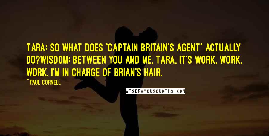 Paul Cornell Quotes: Tara: So what does "Captain Britain's agent" actually do?Wisdom: Between you and me, Tara, it's work, work, work. I'm in charge of Brian's hair.