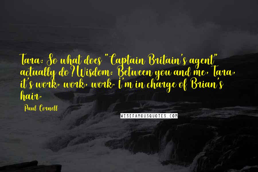 Paul Cornell Quotes: Tara: So what does "Captain Britain's agent" actually do?Wisdom: Between you and me, Tara, it's work, work, work. I'm in charge of Brian's hair.