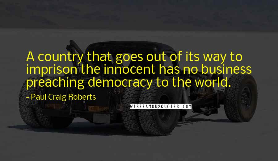 Paul Craig Roberts Quotes: A country that goes out of its way to imprison the innocent has no business preaching democracy to the world.