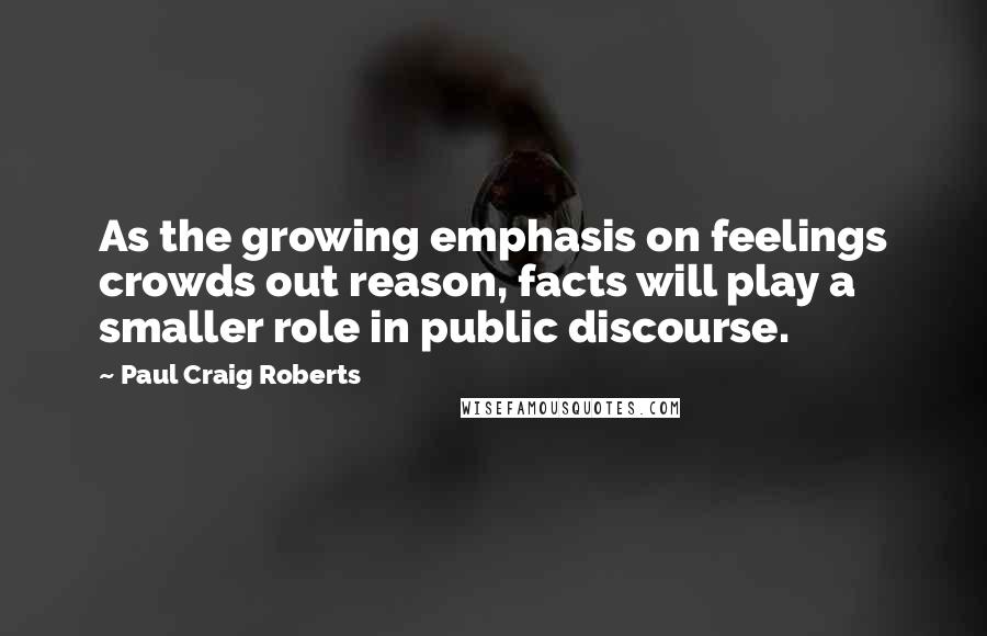 Paul Craig Roberts Quotes: As the growing emphasis on feelings crowds out reason, facts will play a smaller role in public discourse.