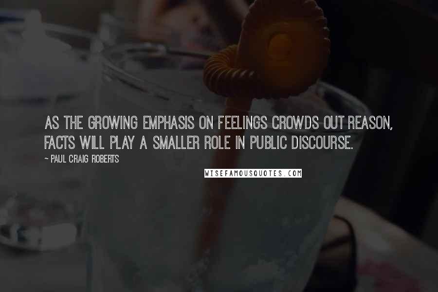 Paul Craig Roberts Quotes: As the growing emphasis on feelings crowds out reason, facts will play a smaller role in public discourse.