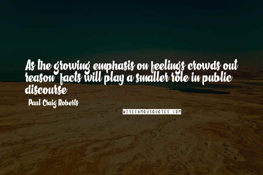 Paul Craig Roberts Quotes: As the growing emphasis on feelings crowds out reason, facts will play a smaller role in public discourse.