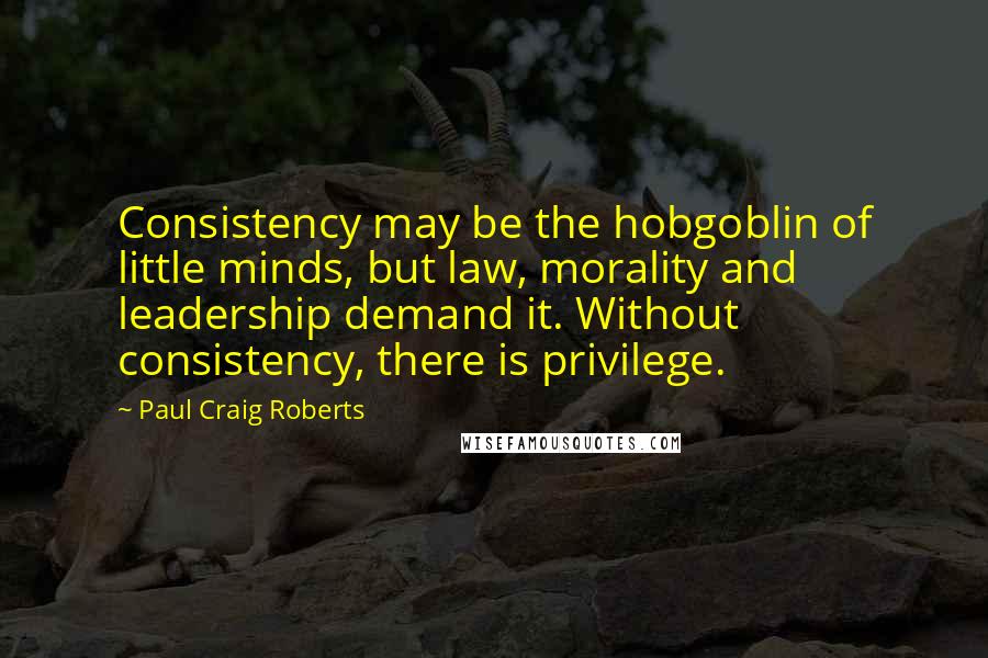 Paul Craig Roberts Quotes: Consistency may be the hobgoblin of little minds, but law, morality and leadership demand it. Without consistency, there is privilege.