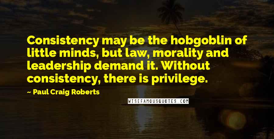 Paul Craig Roberts Quotes: Consistency may be the hobgoblin of little minds, but law, morality and leadership demand it. Without consistency, there is privilege.