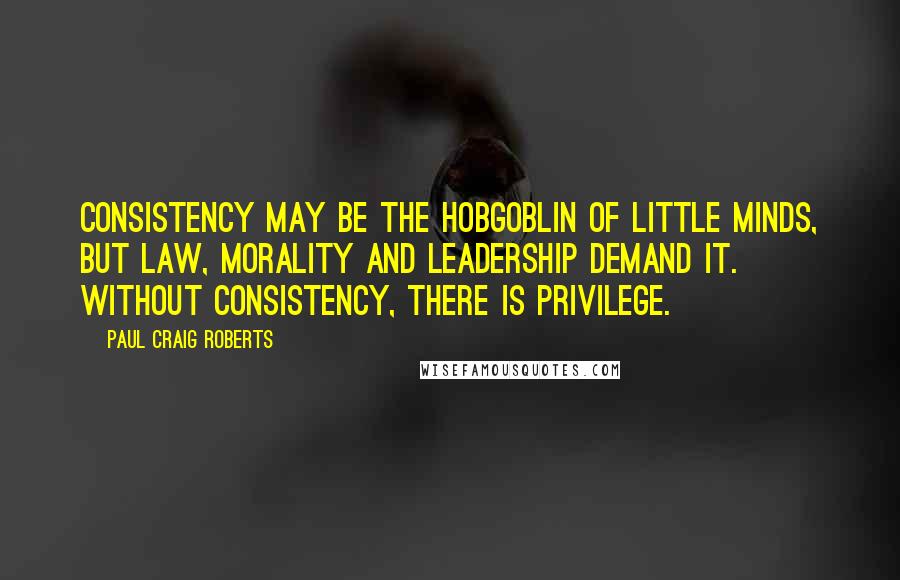 Paul Craig Roberts Quotes: Consistency may be the hobgoblin of little minds, but law, morality and leadership demand it. Without consistency, there is privilege.