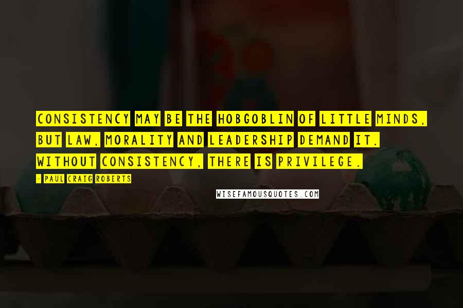 Paul Craig Roberts Quotes: Consistency may be the hobgoblin of little minds, but law, morality and leadership demand it. Without consistency, there is privilege.