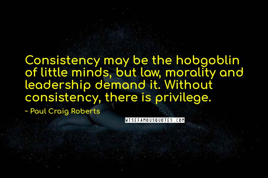 Paul Craig Roberts Quotes: Consistency may be the hobgoblin of little minds, but law, morality and leadership demand it. Without consistency, there is privilege.